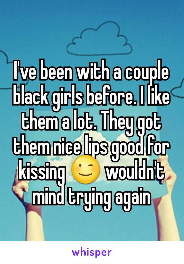 I've been with a couple black girls before. I like them a lot. They got them nice lips good for kissing 😉 wouldn't mind trying again