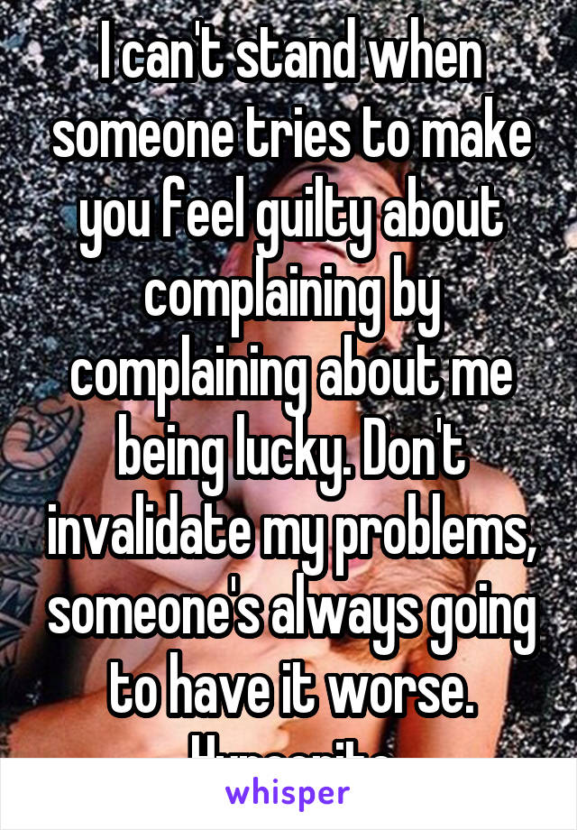 I can't stand when someone tries to make you feel guilty about complaining by complaining about me being lucky. Don't invalidate my problems, someone's always going to have it worse. Hypocrite