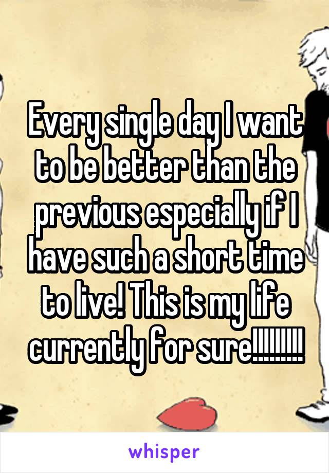 Every single day I want to be better than the previous especially if I have such a short time to live! This is my life currently for sure!!!!!!!!!