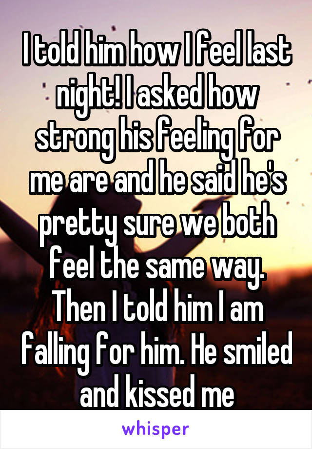 I told him how I feel last night! I asked how strong his feeling for me are and he said he's pretty sure we both feel the same way. Then I told him I am falling for him. He smiled and kissed me