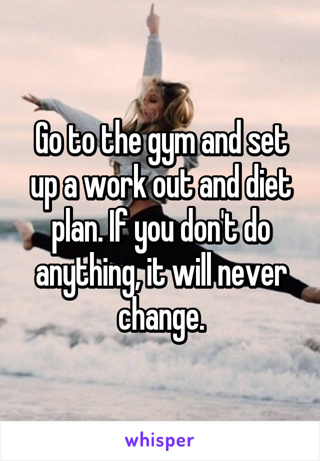 Go to the gym and set up a work out and diet plan. If you don't do anything, it will never change.