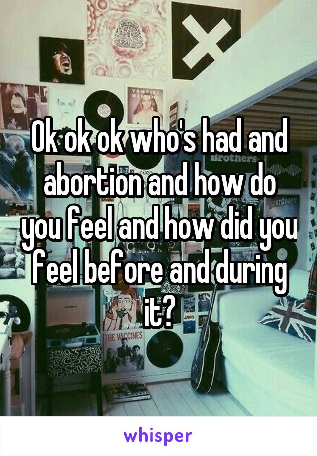 Ok ok ok who's had and abortion and how do you feel and how did you feel before and during it?