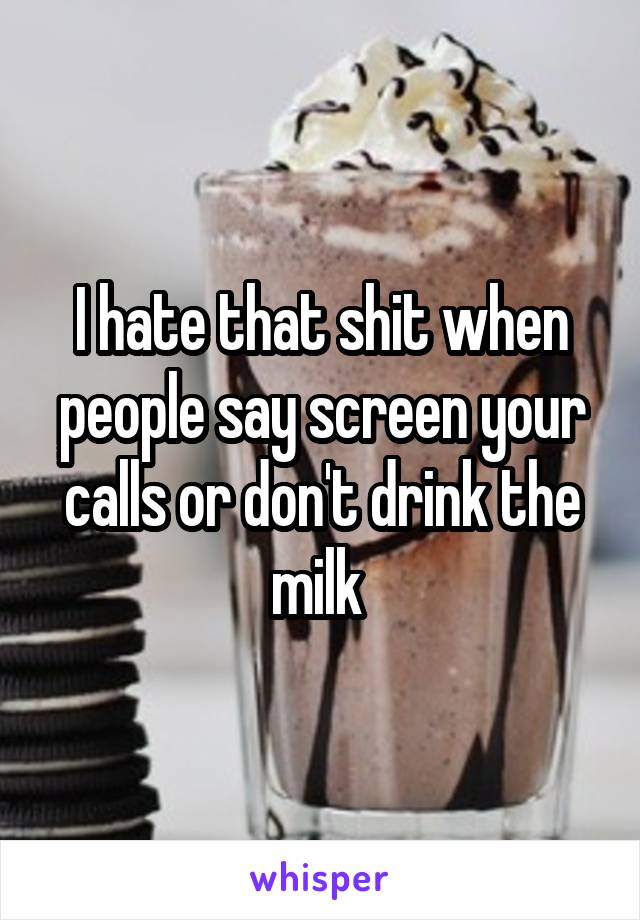 I hate that shit when people say screen your calls or don't drink the milk 