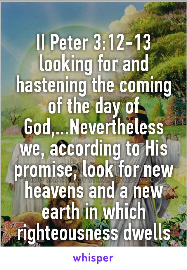 II Peter 3:12‭-‬13
looking for and hastening the coming of the day of God,...Nevertheless we, according to His promise, look for new heavens and a new earth in which righteousness dwells