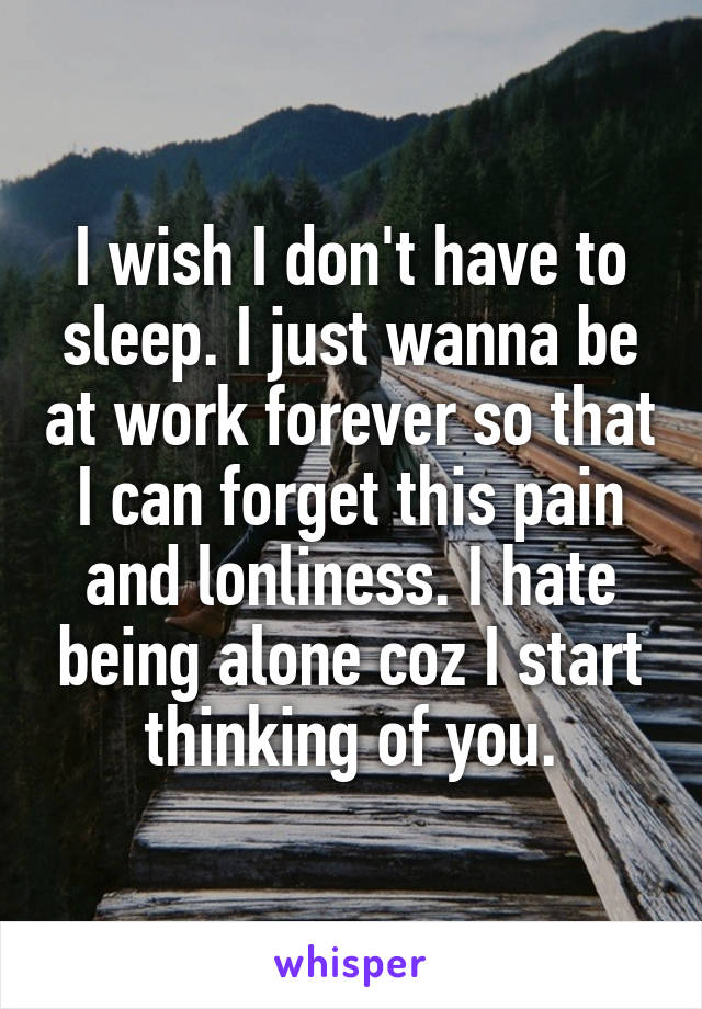 I wish I don't have to sleep. I just wanna be at work forever so that I can forget this pain and lonliness. I hate being alone coz I start thinking of you.