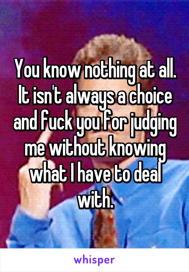 You know nothing at all. It isn't always a choice and fuck you for judging me without knowing what I have to deal with.