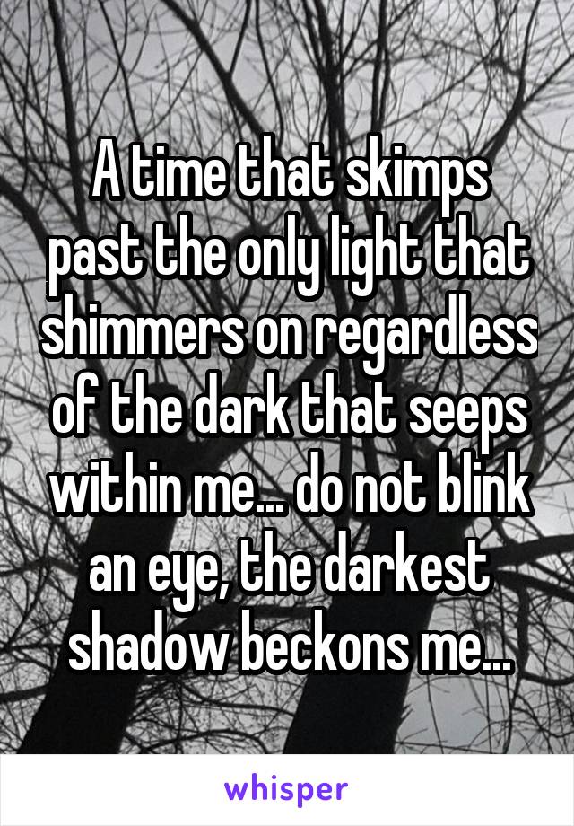 A time that skimps past the only light that shimmers on regardless of the dark that seeps within me... do not blink an eye, the darkest shadow beckons me...