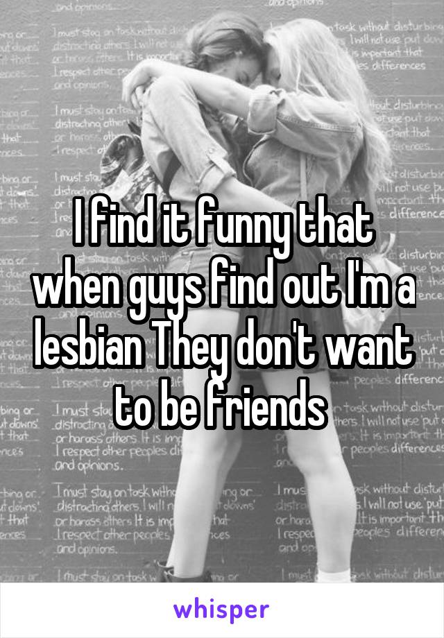 I find it funny that when guys find out I'm a lesbian They don't want to be friends 