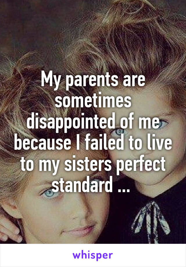 My parents are sometimes disappointed of me because I failed to live to my sisters perfect standard ... 