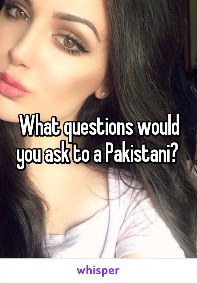 What questions would you ask to a Pakistani? 