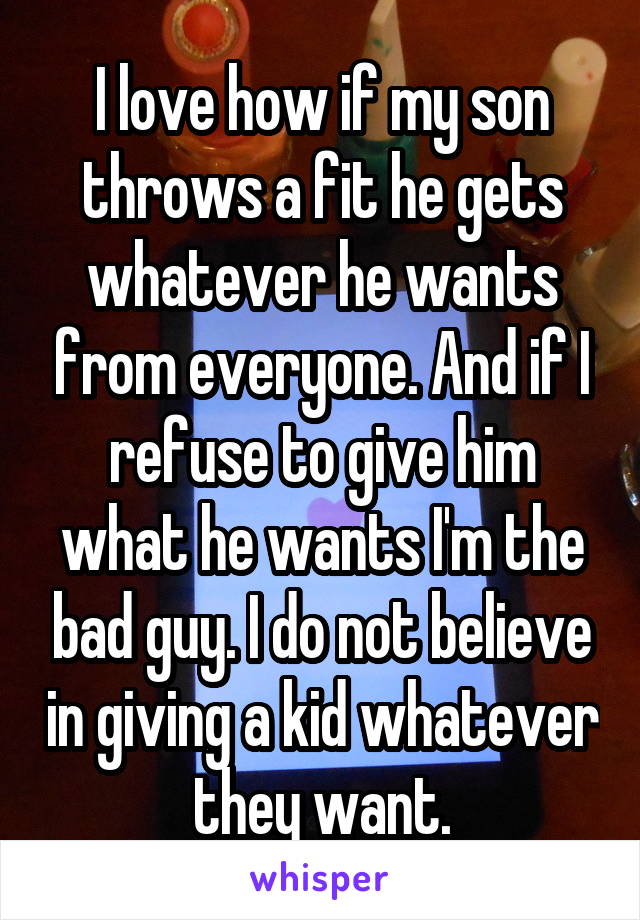 I love how if my son throws a fit he gets whatever he wants from everyone. And if I refuse to give him what he wants I'm the bad guy. I do not believe in giving a kid whatever they want.