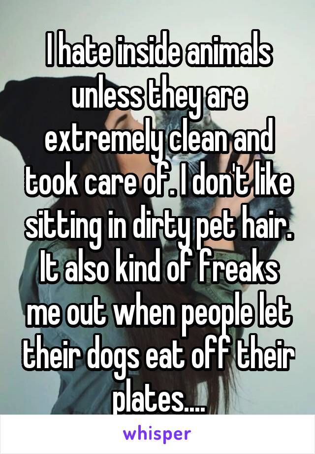 I hate inside animals unless they are extremely clean and took care of. I don't like sitting in dirty pet hair. It also kind of freaks me out when people let their dogs eat off their plates....