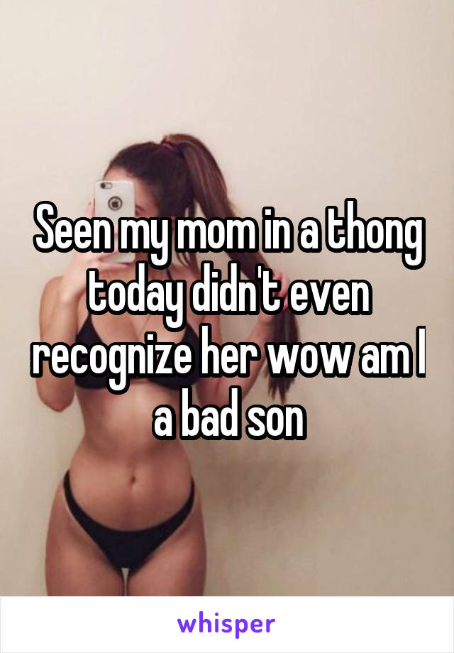 Seen my mom in a thong today didn't even recognize her wow am I a bad son