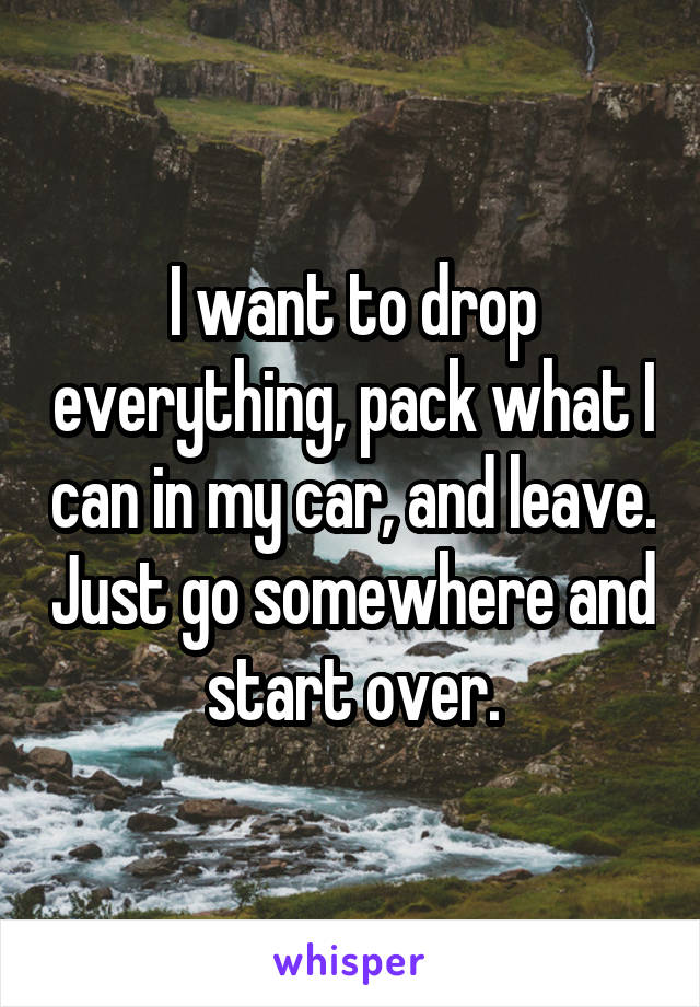 I want to drop everything, pack what I can in my car, and leave. Just go somewhere and start over.