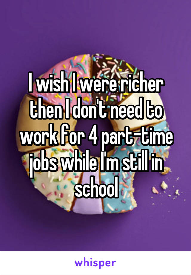 I wish I were richer then I don't need to work for 4 part-time jobs while I'm still in school