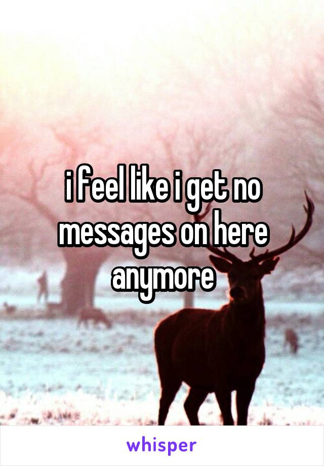 i feel like i get no messages on here anymore