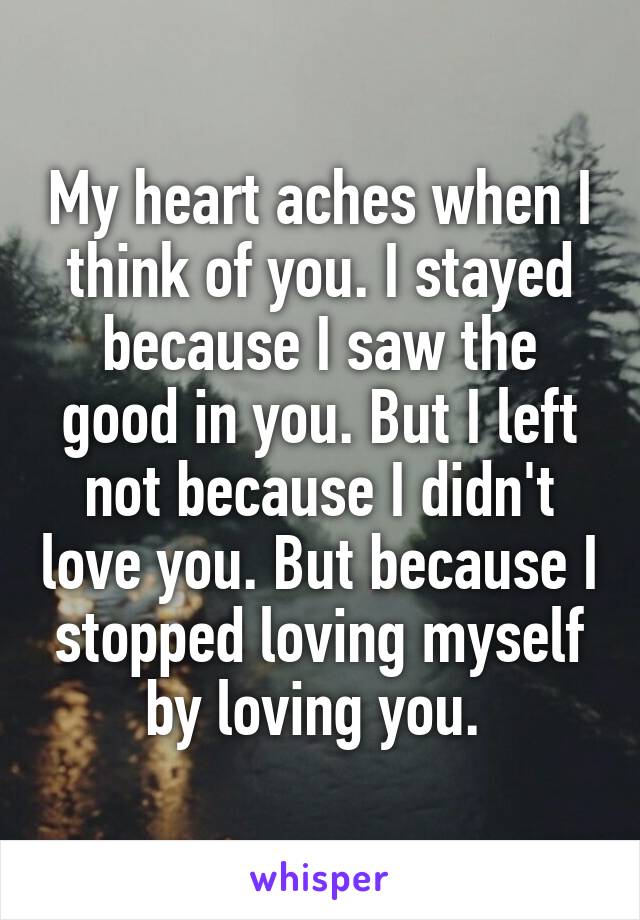 My heart aches when I think of you. I stayed because I saw the good in you. But I left not because I didn't love you. But because I stopped loving myself by loving you. 