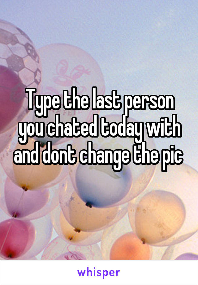 Type the last person you chated today with and dont change the pic 
