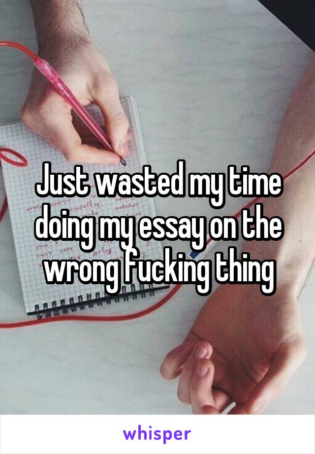 Just wasted my time doing my essay on the wrong fucking thing