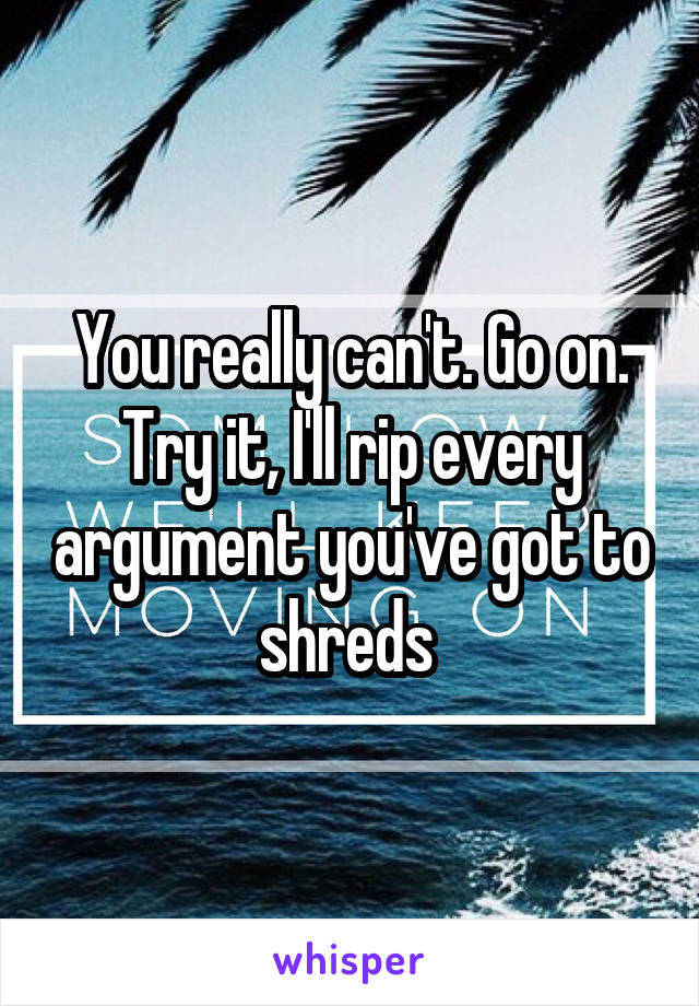 You really can't. Go on. Try it, I'll rip every argument you've got to shreds 