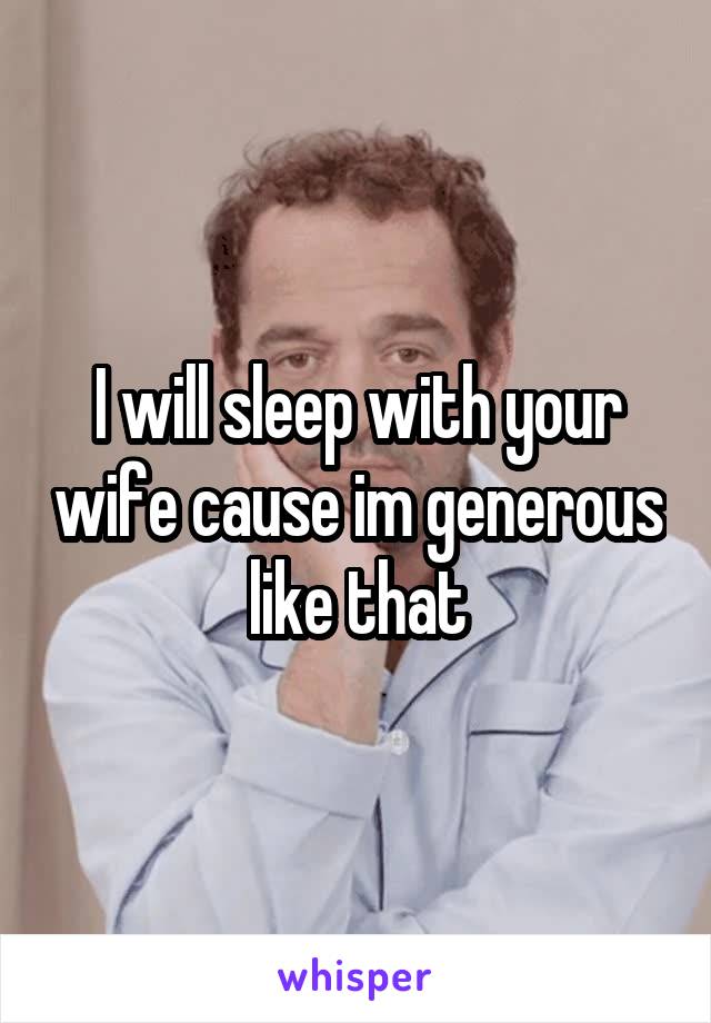 I will sleep with your wife cause im generous like that