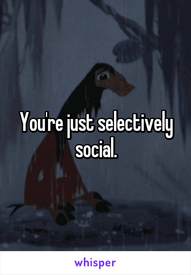 You're just selectively social.