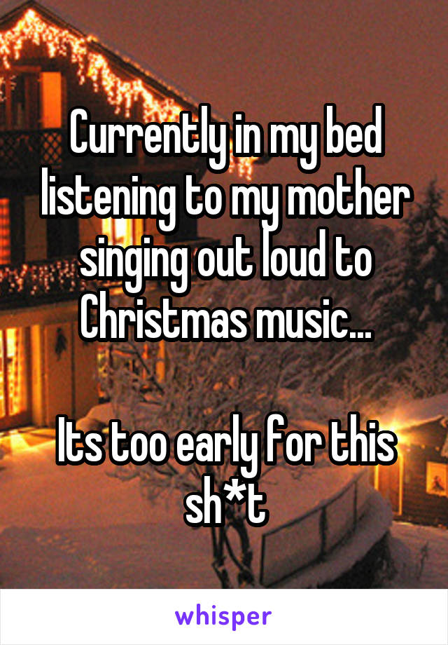 Currently in my bed listening to my mother singing out loud to Christmas music...

Its too early for this sh*t