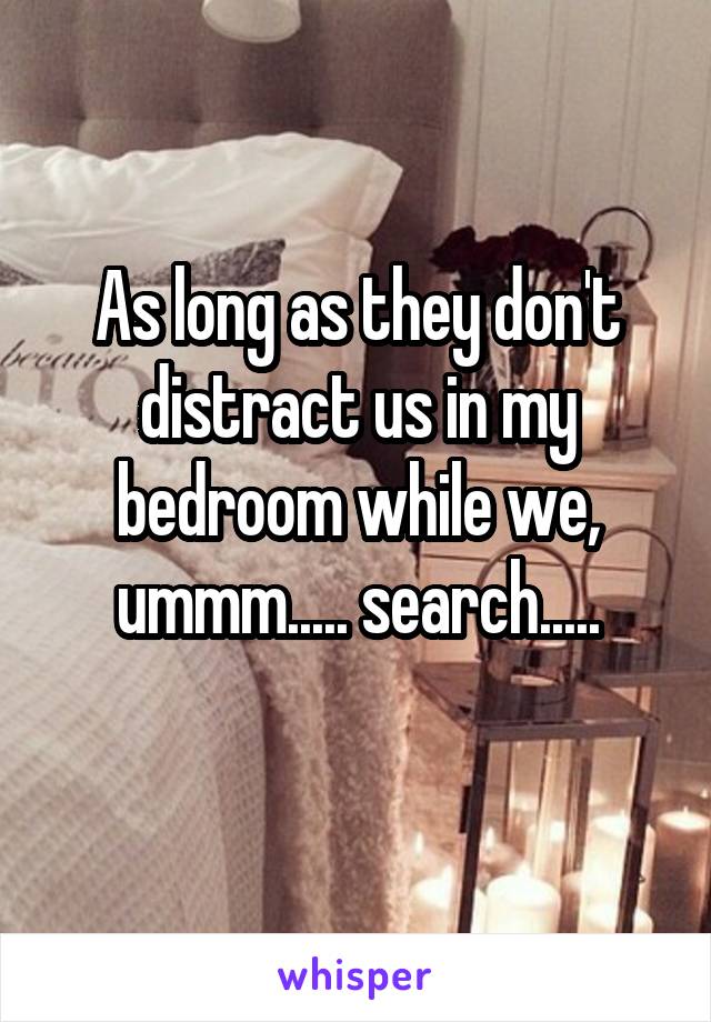 As long as they don't distract us in my bedroom while we, ummm..... search.....
