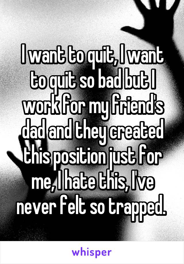 I want to quit, I want to quit so bad but I work for my friend's dad and they created this position just for me, I hate this, I've never felt so trapped. 