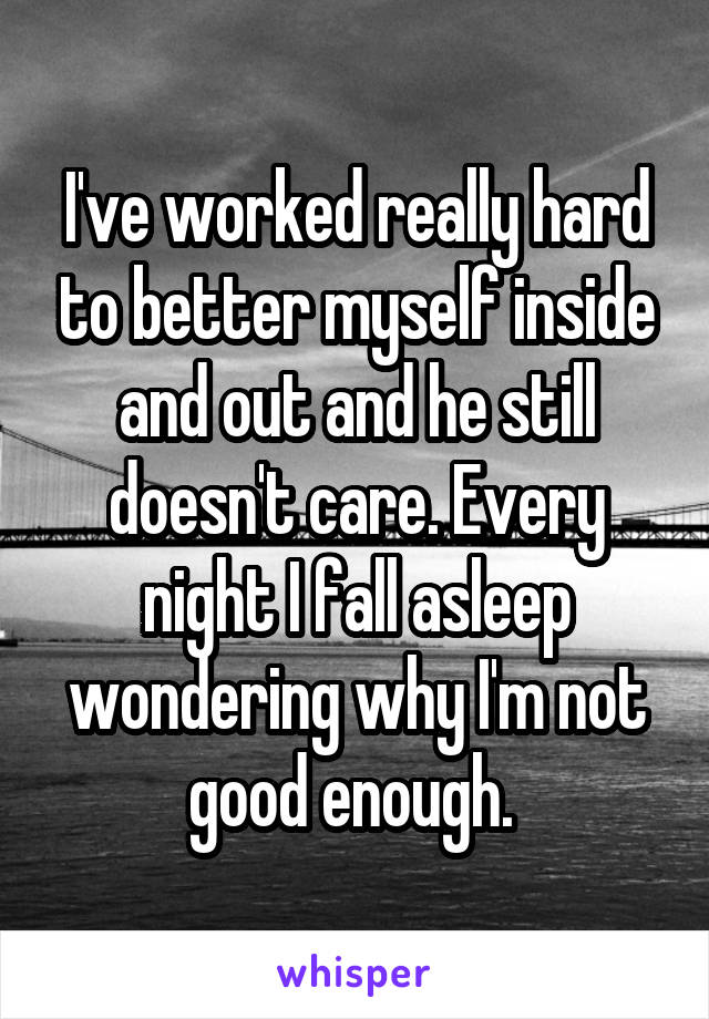 I've worked really hard to better myself inside and out and he still doesn't care. Every night I fall asleep wondering why I'm not good enough. 