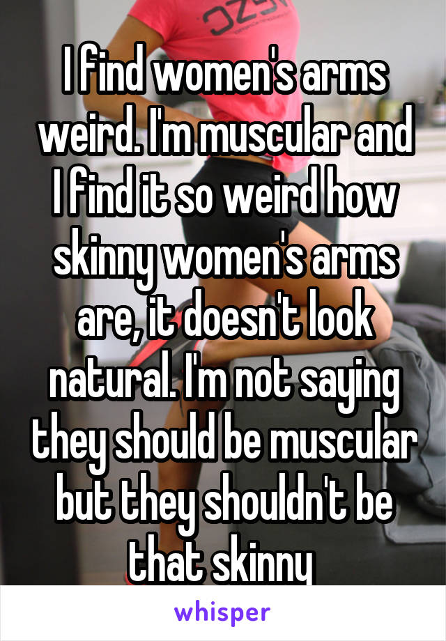 I find women's arms weird. I'm muscular and I find it so weird how skinny women's arms are, it doesn't look natural. I'm not saying they should be muscular but they shouldn't be that skinny 