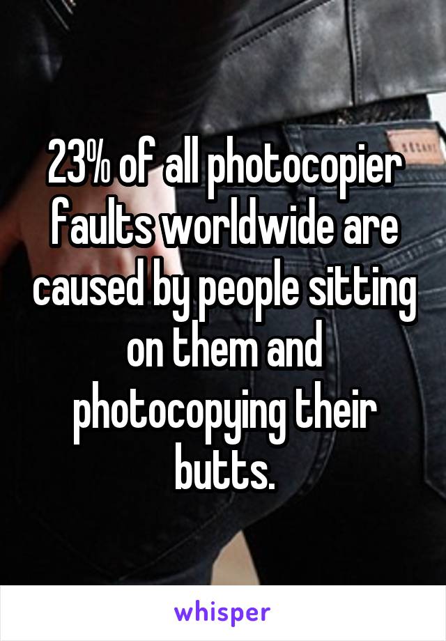 23% of all photocopier faults worldwide are caused by people sitting on them and photocopying their butts.