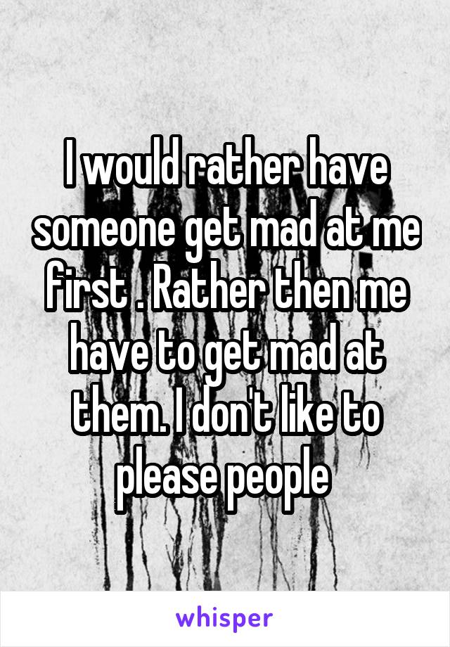 I would rather have someone get mad at me first . Rather then me have to get mad at them. I don't like to please people 