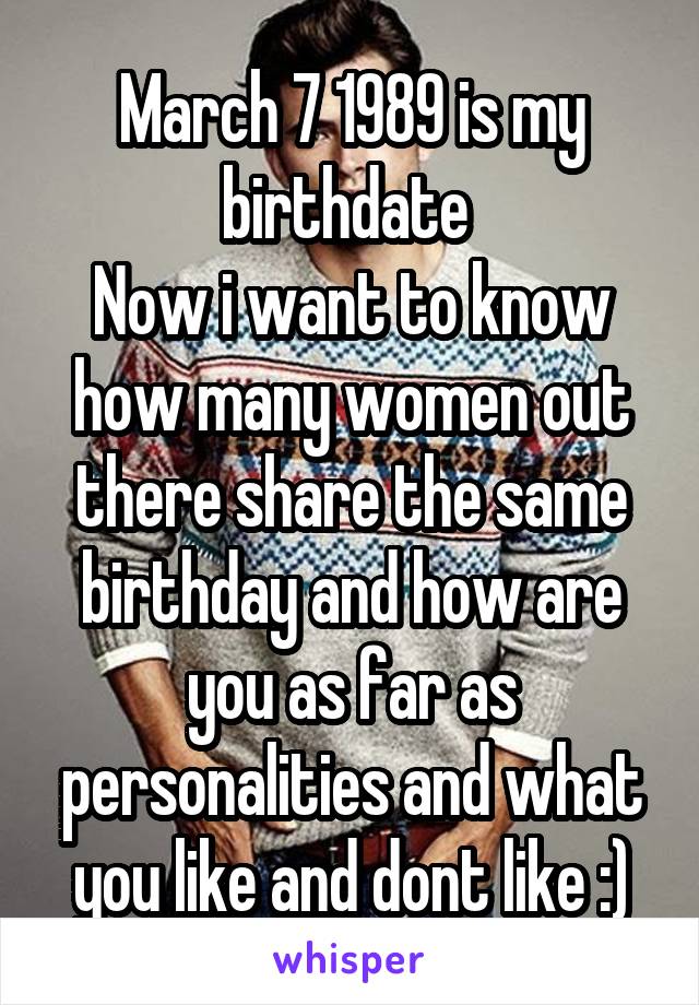 March 7 1989 is my birthdate 
Now i want to know how many women out there share the same birthday and how are you as far as personalities and what you like and dont like :)