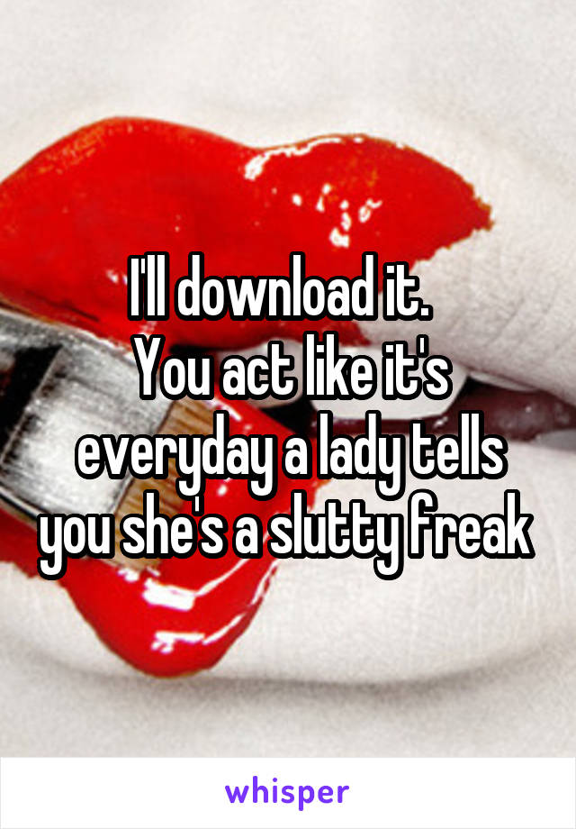 I'll download it.  
You act like it's everyday a lady tells you she's a slutty freak 