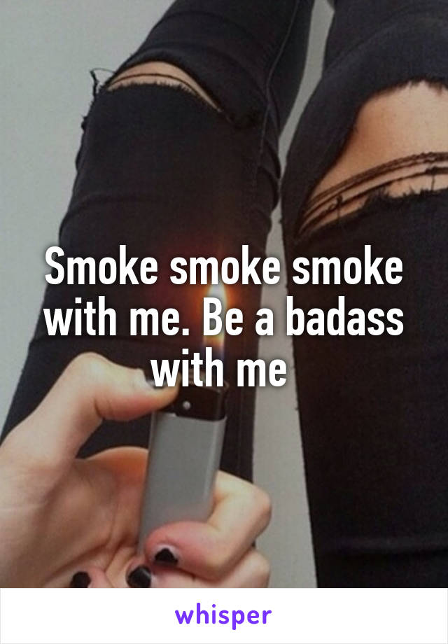 Smoke smoke smoke with me. Be a badass with me 