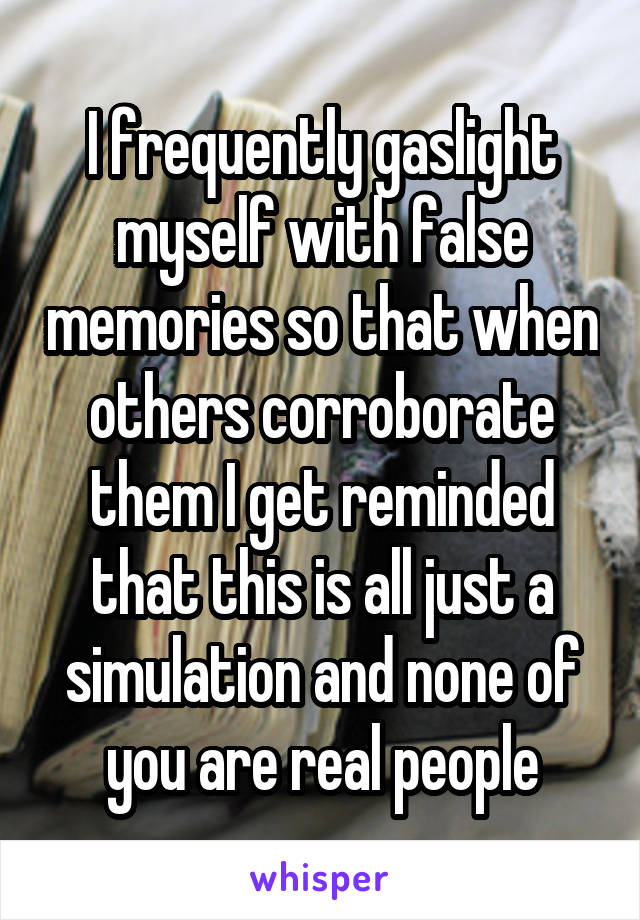 I frequently gaslight myself with false memories so that when others corroborate them I get reminded that this is all just a simulation and none of you are real people