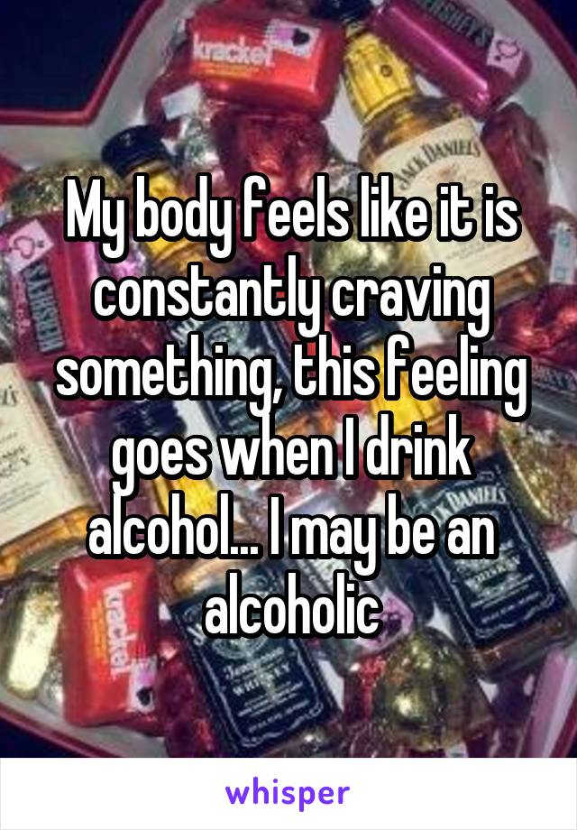 My body feels like it is constantly craving something, this feeling goes when I drink alcohol... I may be an alcoholic