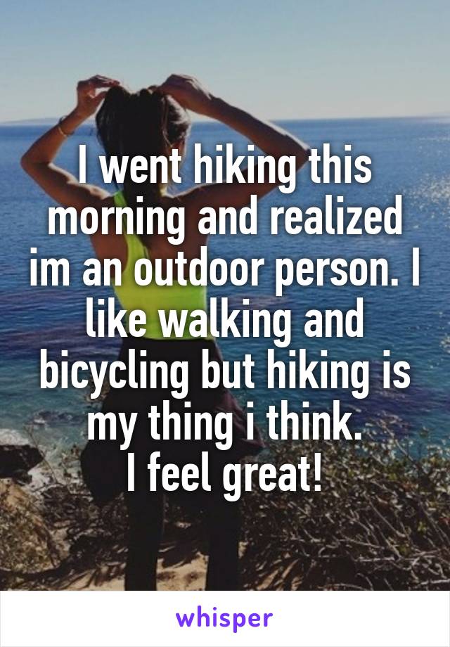 I went hiking this morning and realized im an outdoor person. I like walking and bicycling but hiking is my thing i think.
I feel great!