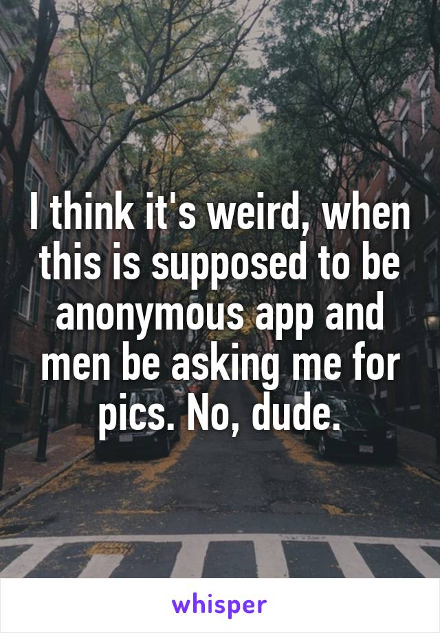 I think it's weird, when this is supposed to be anonymous app and men be asking me for pics. No, dude.