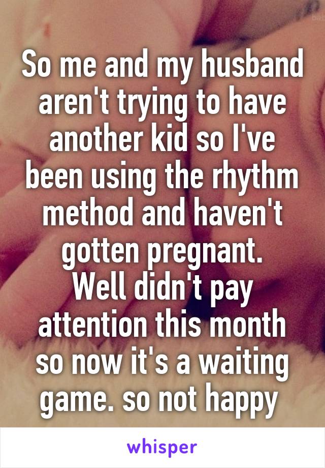 So me and my husband aren't trying to have another kid so I've been using the rhythm method and haven't gotten pregnant.
Well didn't pay attention this month so now it's a waiting game. so not happy 