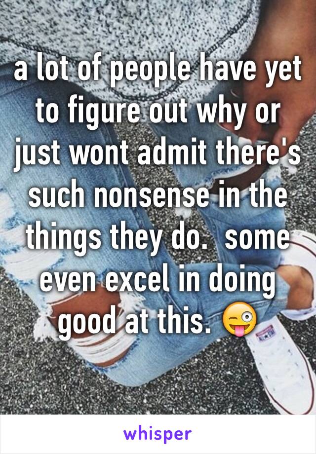 a lot of people have yet to figure out why or just wont admit there's such nonsense in the things they do.  some even excel in doing good at this. 😜