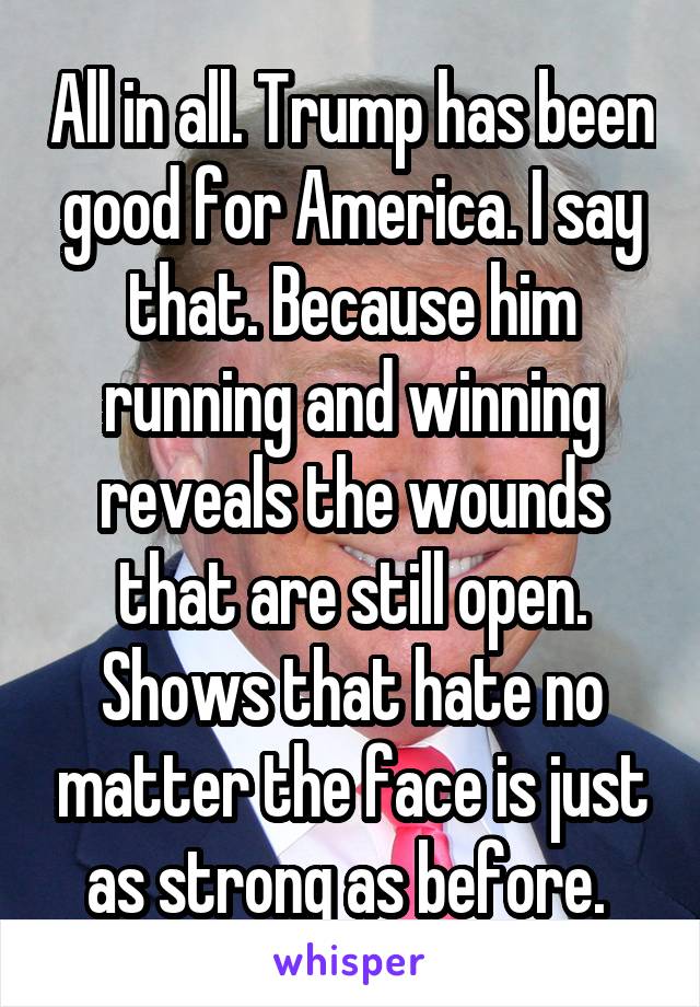 All in all. Trump has been good for America. I say that. Because him running and winning reveals the wounds that are still open. Shows that hate no matter the face is just as strong as before. 