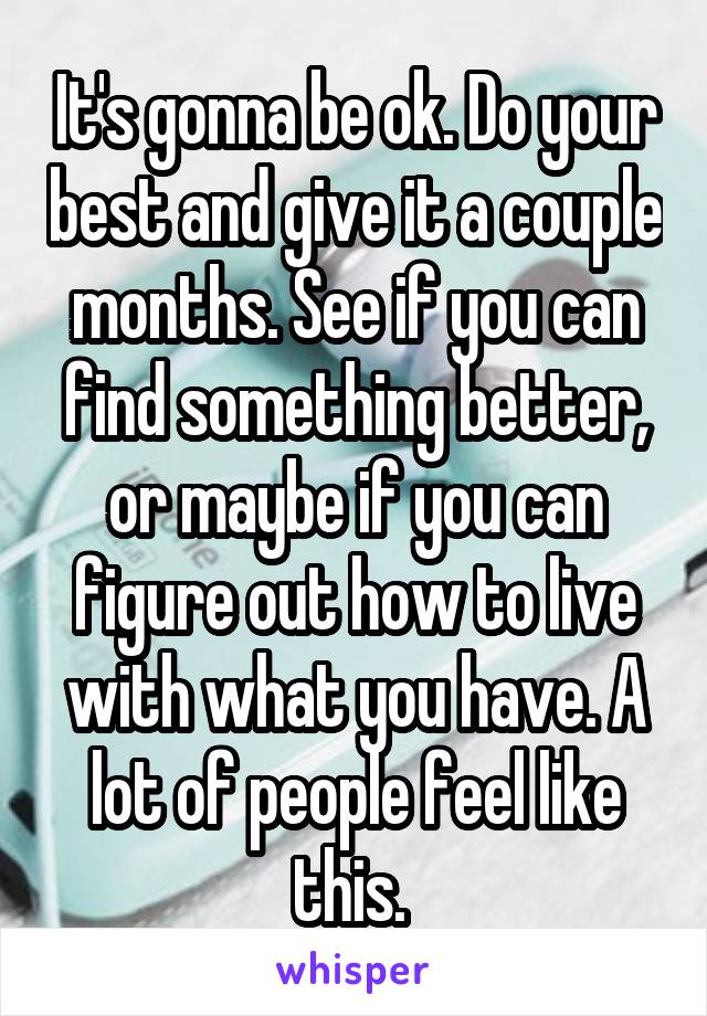 It's gonna be ok. Do your best and give it a couple months. See if you can find something better, or maybe if you can figure out how to live with what you have. A lot of people feel like this. 