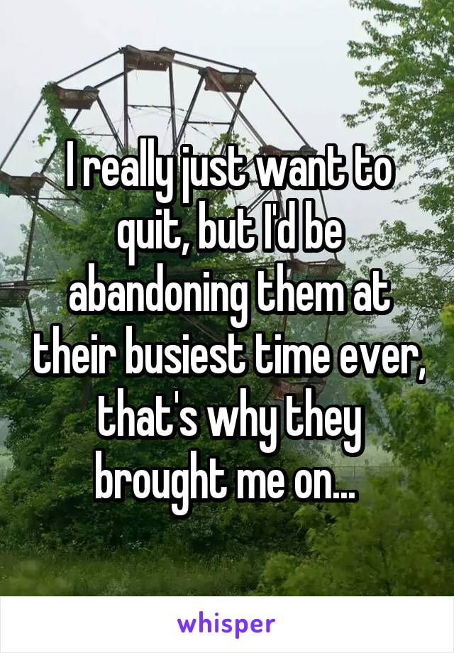 I really just want to quit, but I'd be abandoning them at their busiest time ever, that's why they brought me on... 