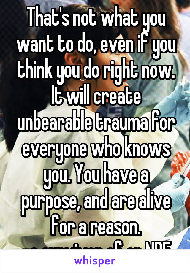 That's not what you want to do, even if you think you do right now. It will create unbearable trauma for everyone who knows you. You have a purpose, and are alive for a reason.
-a survivor of an NDE