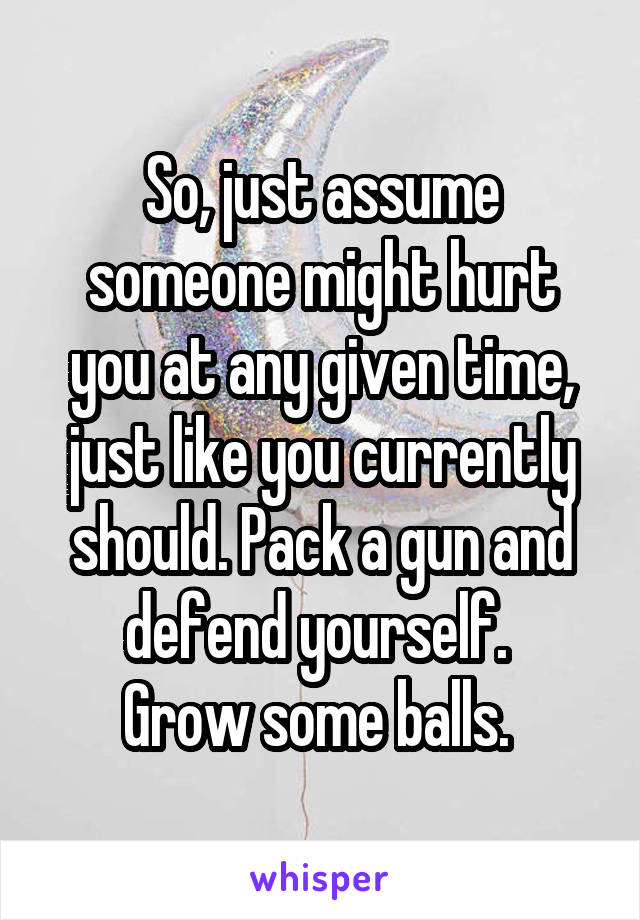 So, just assume someone might hurt you at any given time, just like you currently should. Pack a gun and defend yourself. 
Grow some balls. 