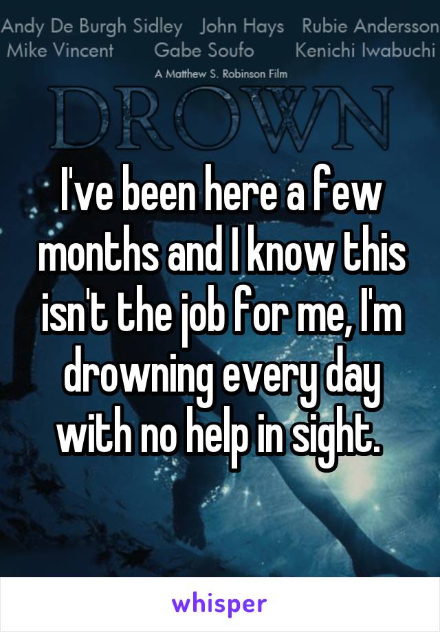 I've been here a few months and I know this isn't the job for me, I'm drowning every day with no help in sight. 