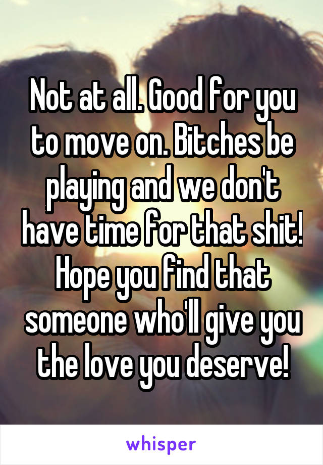 Not at all. Good for you to move on. Bitches be playing and we don't have time for that shit! Hope you find that someone who'll give you the love you deserve!