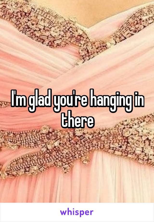 I'm glad you're hanging in there